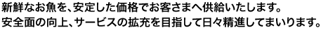 新鮮なお魚を、安定した価格でお客さまへ供給いたします。安全面の向上、サービスの拡充を目指して日々精進して参ります。